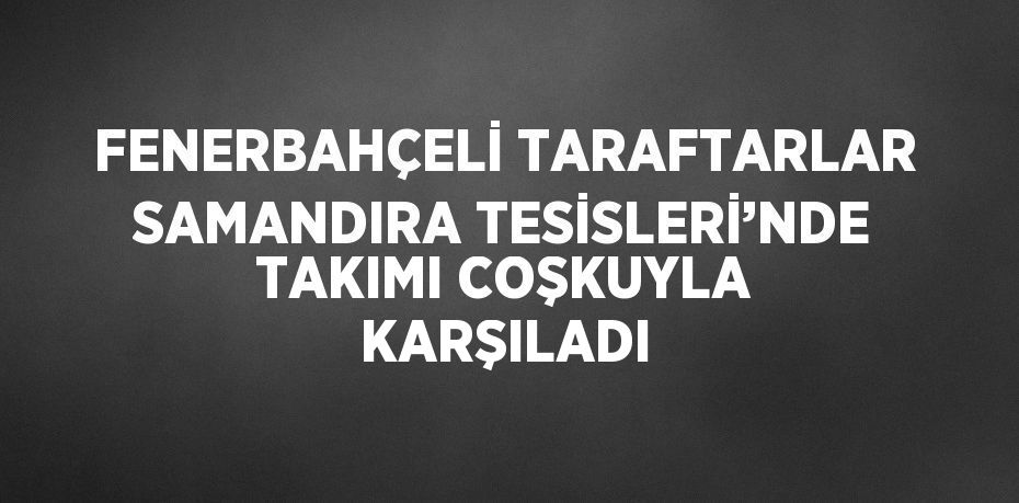 FENERBAHÇELİ TARAFTARLAR SAMANDIRA TESİSLERİ’NDE TAKIMI COŞKUYLA KARŞILADI