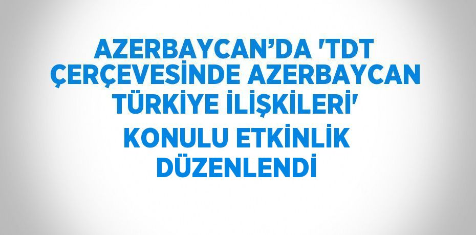 AZERBAYCAN’DA 'TDT ÇERÇEVESİNDE AZERBAYCAN TÜRKİYE İLİŞKİLERİ' KONULU ETKİNLİK DÜZENLENDİ