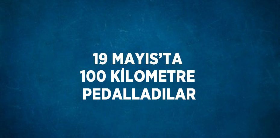 19 MAYIS’TA 100 KİLOMETRE PEDALLADILAR