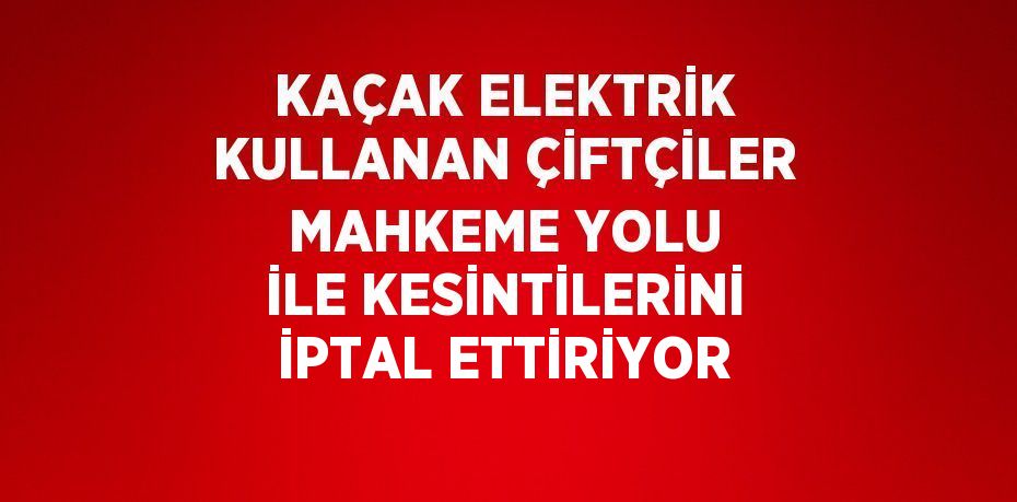 KAÇAK ELEKTRİK KULLANAN ÇİFTÇİLER MAHKEME YOLU İLE KESİNTİLERİNİ İPTAL ETTİRİYOR