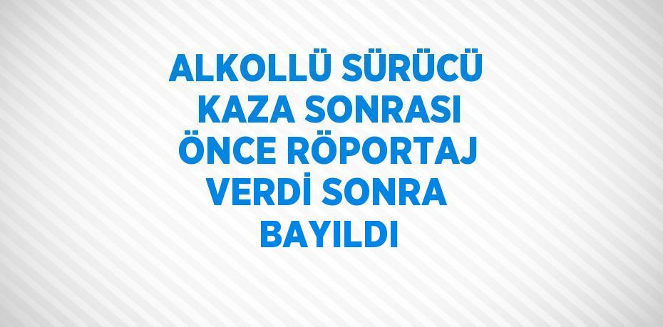 ALKOLLÜ SÜRÜCÜ KAZA SONRASI ÖNCE RÖPORTAJ VERDİ SONRA BAYILDI