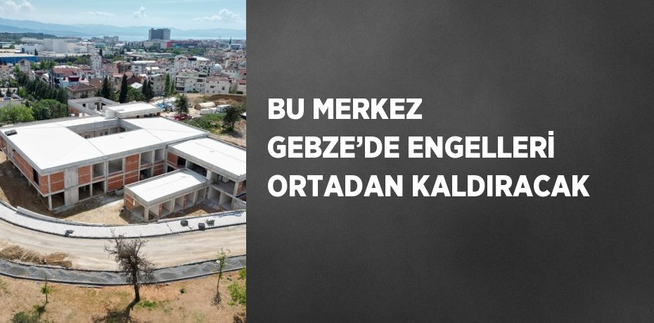 BU MERKEZ GEBZE’DE ENGELLERİ ORTADAN KALDIRACAK