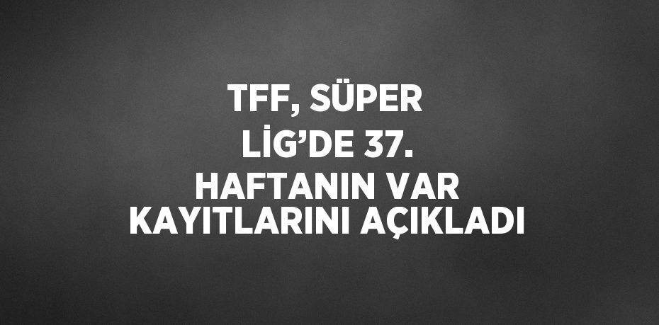 TFF, SÜPER LİG’DE 37. HAFTANIN VAR KAYITLARINI AÇIKLADI