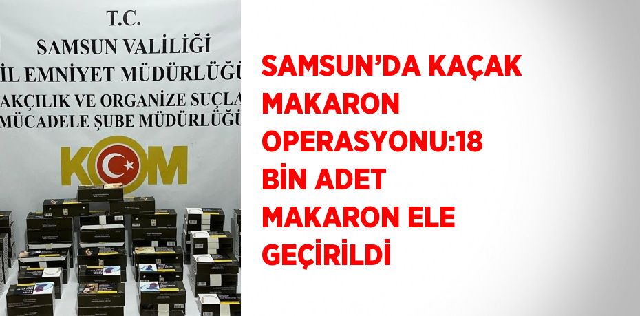 SAMSUN’DA KAÇAK MAKARON OPERASYONU:18 BİN ADET MAKARON ELE GEÇİRİLDİ