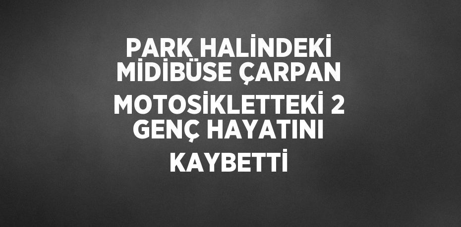 PARK HALİNDEKİ MİDİBÜSE ÇARPAN MOTOSİKLETTEKİ 2 GENÇ HAYATINI KAYBETTİ