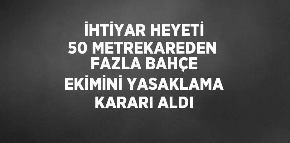 İHTİYAR HEYETİ 50 METREKAREDEN FAZLA BAHÇE EKİMİNİ YASAKLAMA KARARI ALDI
