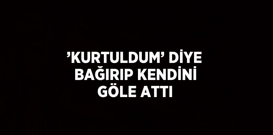 ’KURTULDUM’ DİYE BAĞIRIP KENDİNİ GÖLE ATTI