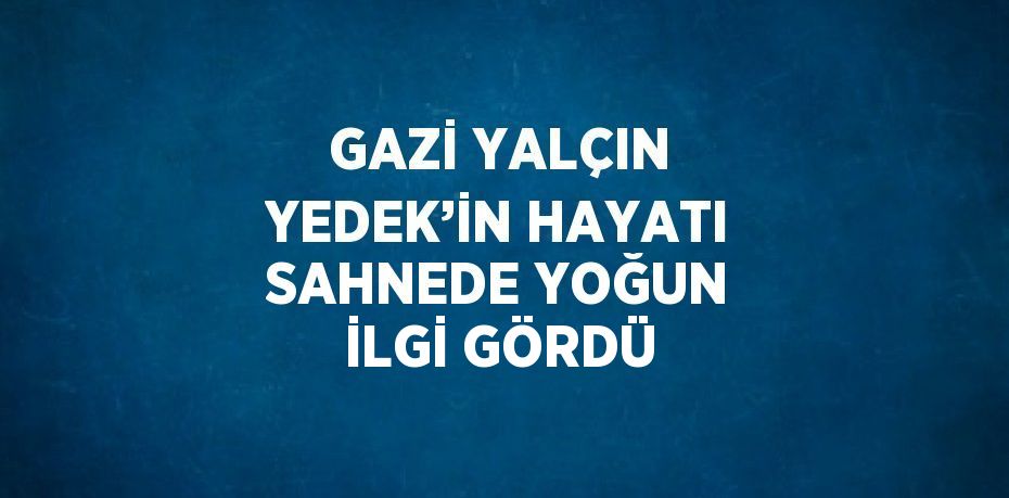 GAZİ YALÇIN YEDEK’İN HAYATI SAHNEDE YOĞUN İLGİ GÖRDÜ