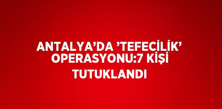 ANTALYA’DA ’TEFECİLİK’ OPERASYONU:7 KİŞİ TUTUKLANDI