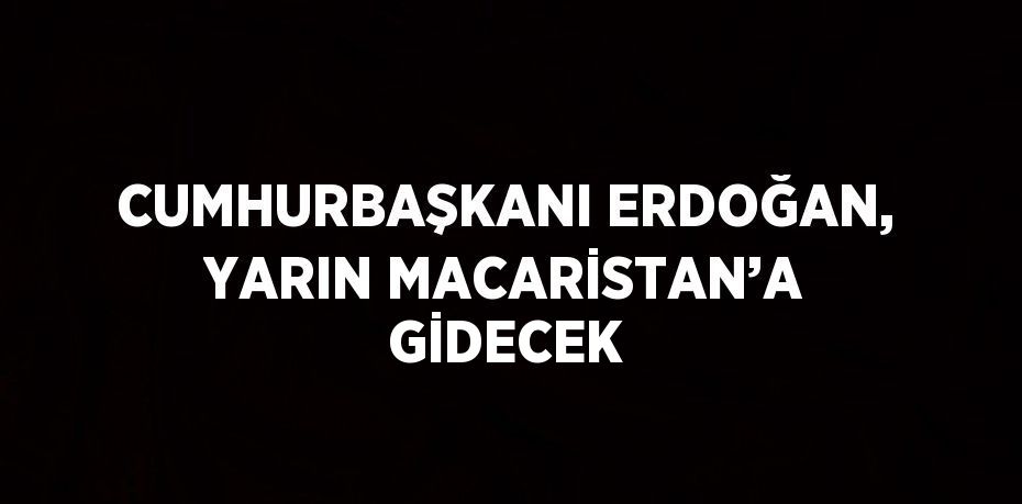 CUMHURBAŞKANI ERDOĞAN, YARIN MACARİSTAN’A GİDECEK