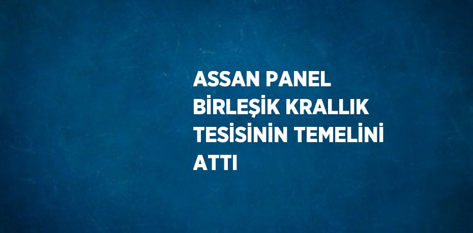 ASSAN PANEL BİRLEŞİK KRALLIK TESİSİNİN TEMELİNİ ATTI