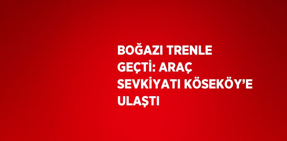 BOĞAZI TRENLE GEÇTİ: ARAÇ SEVKİYATI KÖSEKÖY’E ULAŞTI