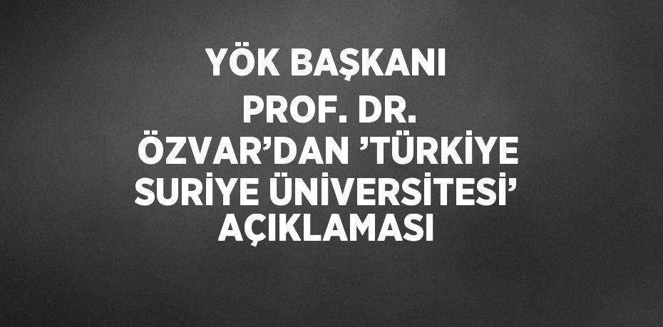 YÖK BAŞKANI PROF. DR. ÖZVAR’DAN ’TÜRKİYE SURİYE ÜNİVERSİTESİ’ AÇIKLAMASI