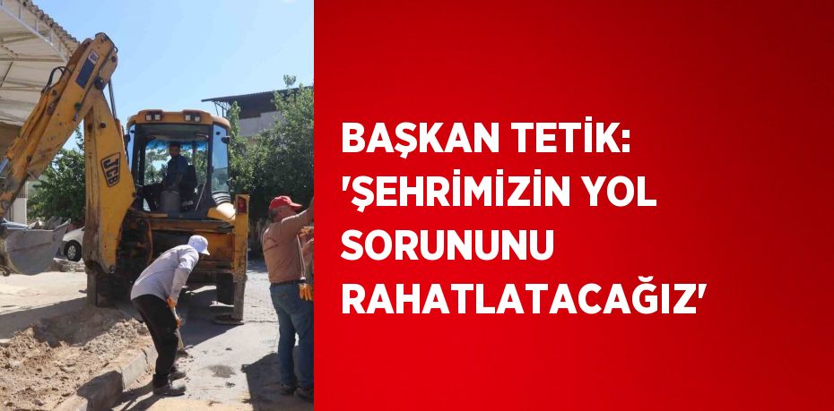 BAŞKAN TETİK: 'ŞEHRİMİZİN YOL SORUNUNU RAHATLATACAĞIZ'