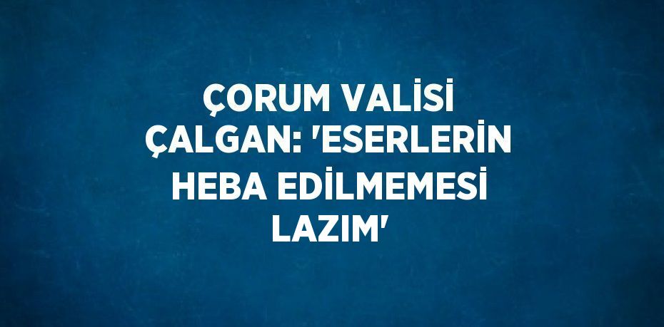 ÇORUM VALİSİ ÇALGAN: 'ESERLERİN HEBA EDİLMEMESİ LAZIM'
