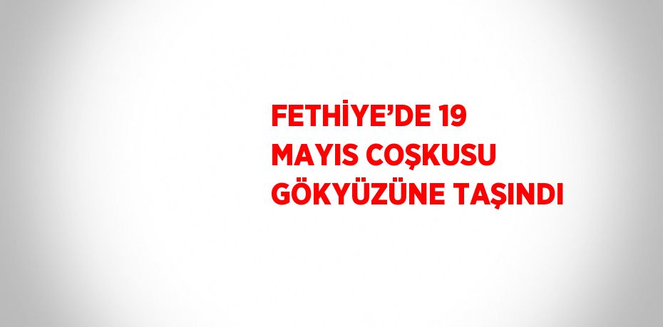 FETHİYE’DE 19 MAYIS COŞKUSU GÖKYÜZÜNE TAŞINDI