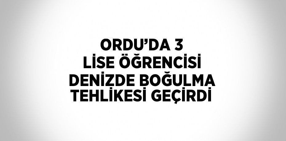 ORDU’DA 3 LİSE ÖĞRENCİSİ DENİZDE BOĞULMA TEHLİKESİ GEÇİRDİ