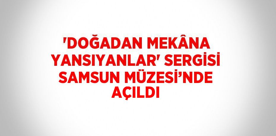'DOĞADAN MEKÂNA YANSIYANLAR' SERGİSİ SAMSUN MÜZESİ’NDE AÇILDI