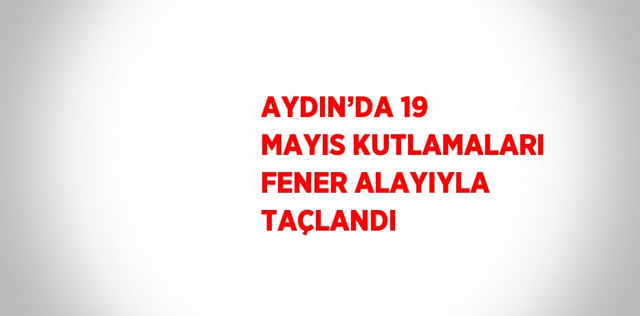 AYDIN’DA 19 MAYIS KUTLAMALARI FENER ALAYIYLA TAÇLANDI