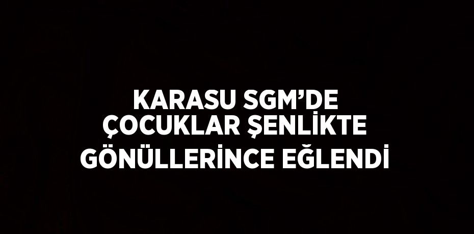 KARASU SGM’DE ÇOCUKLAR ŞENLİKTE GÖNÜLLERİNCE EĞLENDİ