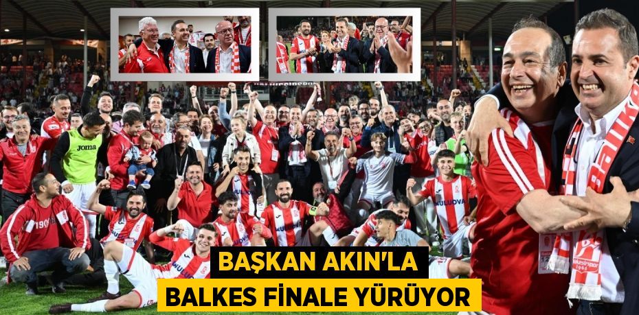 BAŞKAN AKIN’LA BALKES FİNALE YÜRÜYOR