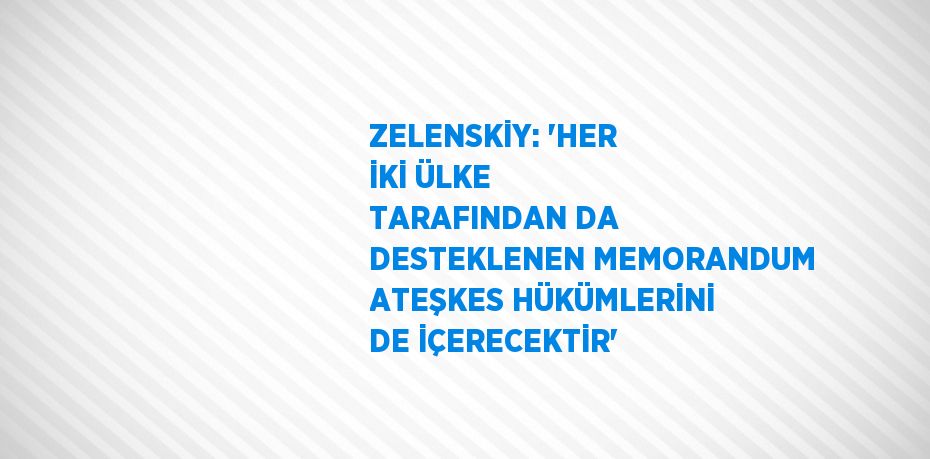ZELENSKİY: 'HER İKİ ÜLKE TARAFINDAN DA DESTEKLENEN MEMORANDUM ATEŞKES HÜKÜMLERİNİ DE İÇERECEKTİR'