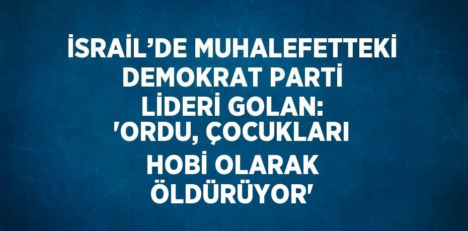 İSRAİL’DE MUHALEFETTEKİ DEMOKRAT PARTİ LİDERİ GOLAN: 'ORDU, ÇOCUKLARI HOBİ OLARAK ÖLDÜRÜYOR'