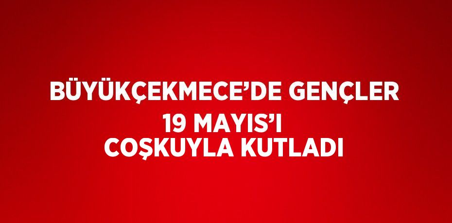 BÜYÜKÇEKMECE’DE GENÇLER 19 MAYIS’I COŞKUYLA KUTLADI