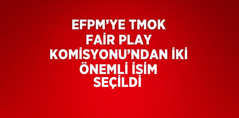 EFPM’YE TMOK FAİR PLAY KOMİSYONU’NDAN İKİ ÖNEMLİ İSİM SEÇİLDİ