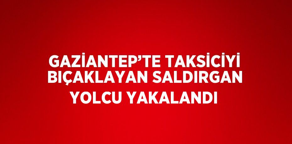 GAZİANTEP’TE TAKSİCİYİ BIÇAKLAYAN SALDIRGAN YOLCU YAKALANDI
