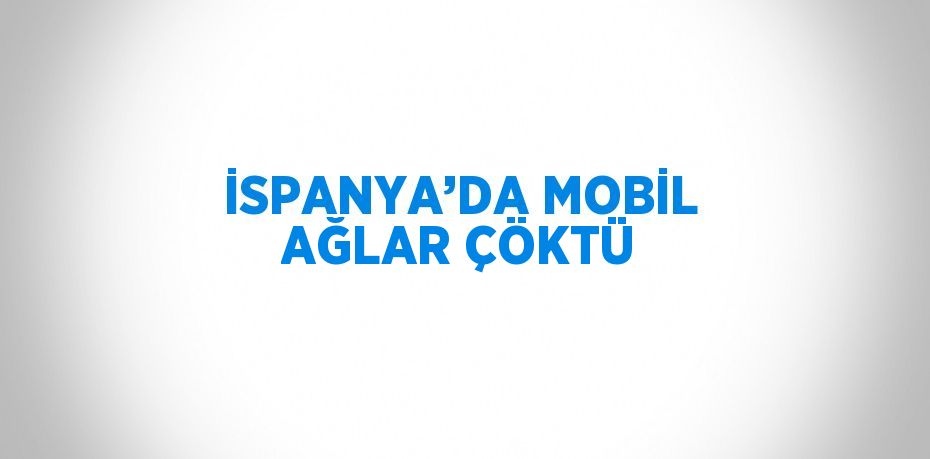 İSPANYA’DA MOBİL AĞLAR ÇÖKTÜ