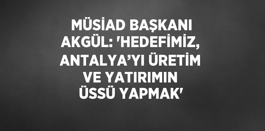 MÜSİAD BAŞKANI AKGÜL: 'HEDEFİMİZ, ANTALYA’YI ÜRETİM VE YATIRIMIN ÜSSÜ YAPMAK'