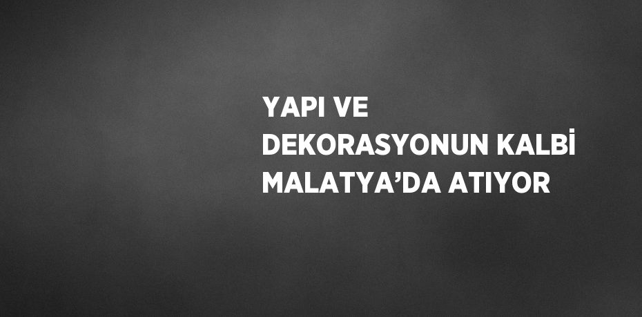 YAPI VE DEKORASYONUN KALBİ MALATYA’DA ATIYOR