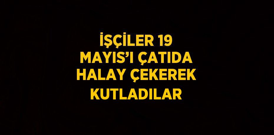 İŞÇİLER 19 MAYIS’I ÇATIDA HALAY ÇEKEREK KUTLADILAR