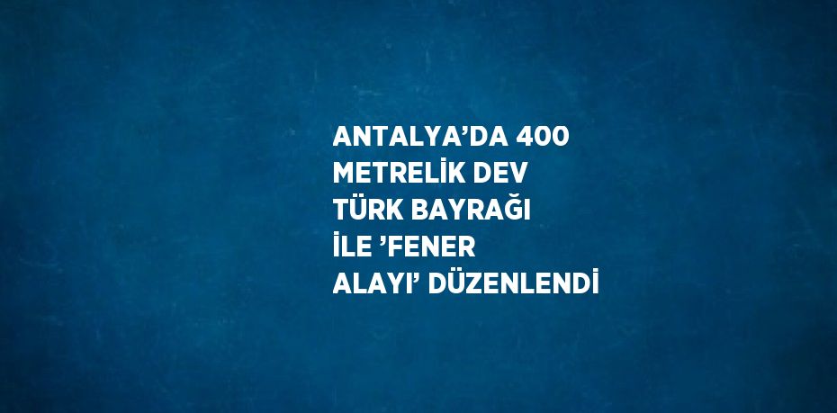 ANTALYA’DA 400 METRELİK DEV TÜRK BAYRAĞI İLE ’FENER ALAYI’ DÜZENLENDİ
