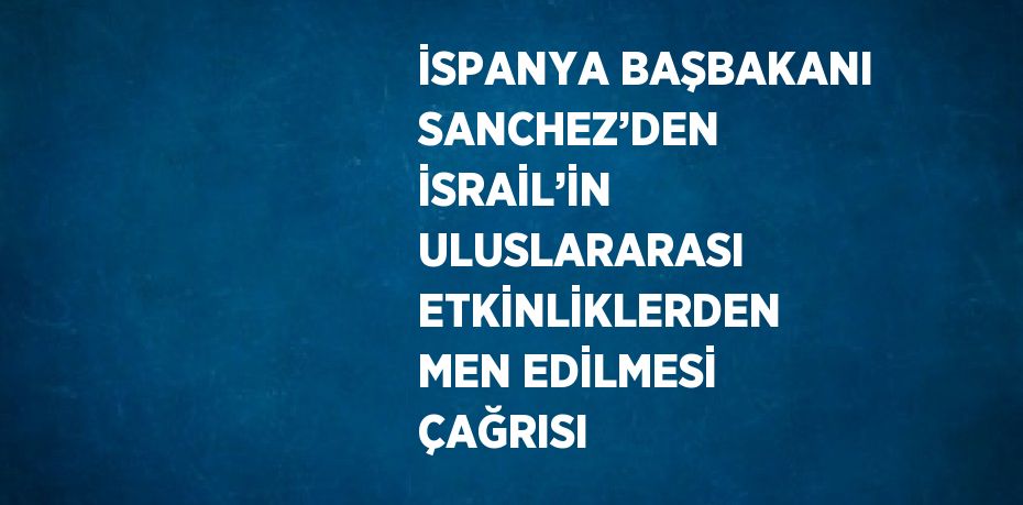 İSPANYA BAŞBAKANI SANCHEZ’DEN İSRAİL’İN ULUSLARARASI ETKİNLİKLERDEN MEN EDİLMESİ ÇAĞRISI
