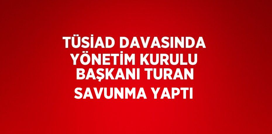 TÜSİAD DAVASINDA YÖNETİM KURULU BAŞKANI TURAN SAVUNMA YAPTI