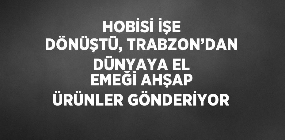 HOBİSİ İŞE DÖNÜŞTÜ, TRABZON’DAN DÜNYAYA EL EMEĞİ AHŞAP ÜRÜNLER GÖNDERİYOR
