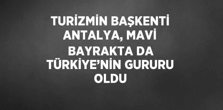 TURİZMİN BAŞKENTİ ANTALYA, MAVİ BAYRAKTA DA TÜRKİYE’NİN GURURU OLDU