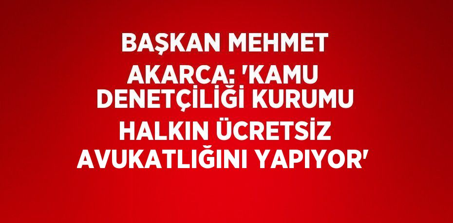 BAŞKAN MEHMET AKARCA: 'KAMU DENETÇİLİĞİ KURUMU HALKIN ÜCRETSİZ AVUKATLIĞINI YAPIYOR'