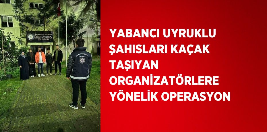 YABANCI UYRUKLU ŞAHISLARI KAÇAK TAŞIYAN ORGANİZATÖRLERE YÖNELİK OPERASYON