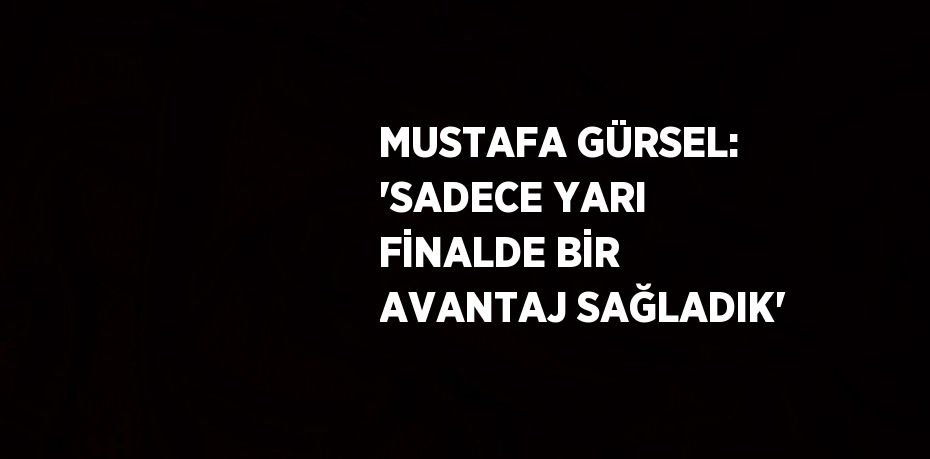 MUSTAFA GÜRSEL: 'SADECE YARI FİNALDE BİR AVANTAJ SAĞLADIK'