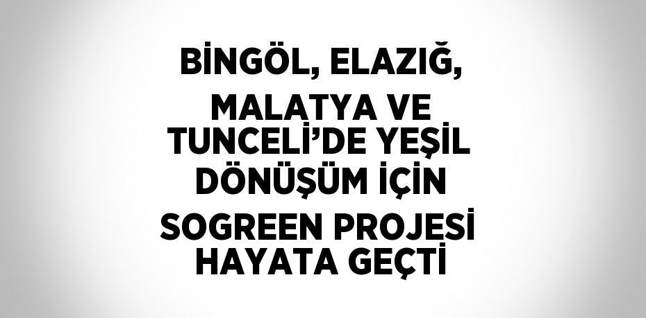 BİNGÖL, ELAZIĞ, MALATYA VE TUNCELİ’DE YEŞİL DÖNÜŞÜM İÇİN SOGREEN PROJESİ HAYATA GEÇTİ