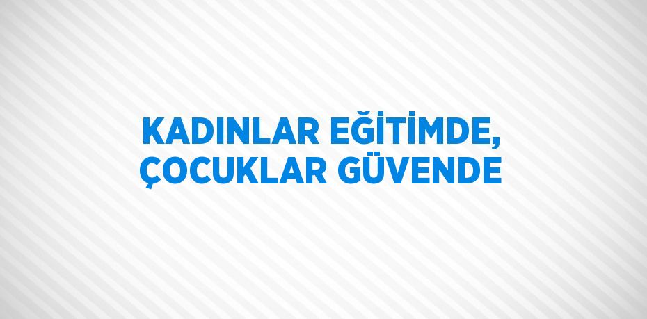 KADINLAR EĞİTİMDE, ÇOCUKLAR GÜVENDE