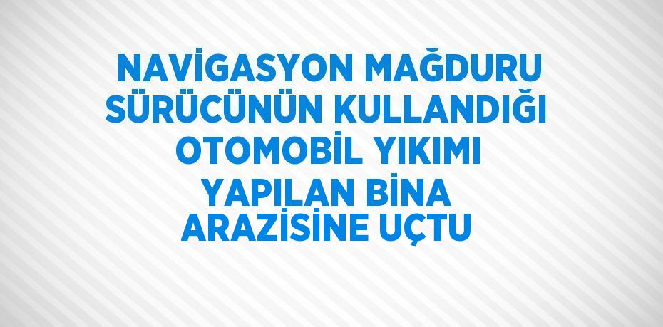 NAVİGASYON MAĞDURU SÜRÜCÜNÜN KULLANDIĞI OTOMOBİL YIKIMI YAPILAN BİNA ARAZİSİNE UÇTU