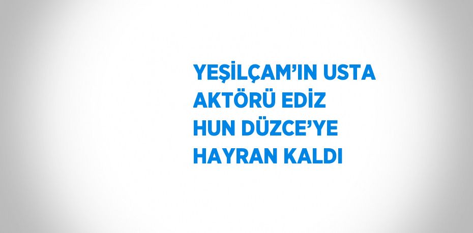 YEŞİLÇAM’IN USTA AKTÖRÜ EDİZ HUN DÜZCE’YE HAYRAN KALDI