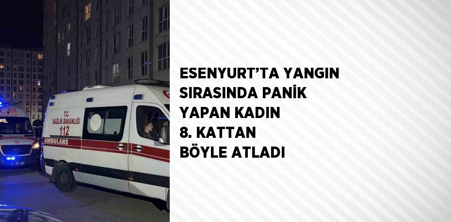 ESENYURT’TA YANGIN SIRASINDA PANİK YAPAN KADIN 8. KATTAN BÖYLE ATLADI