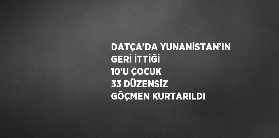 DATÇA’DA YUNANİSTAN’IN GERİ İTTİĞİ 10’U ÇOCUK 33 DÜZENSİZ GÖÇMEN KURTARILDI