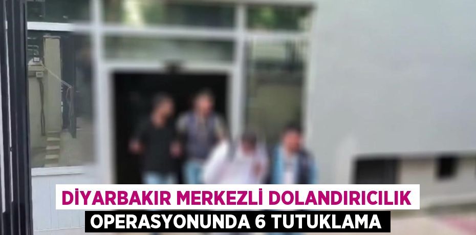 DİYARBAKIR MERKEZLİ DOLANDIRICILIK OPERASYONUNDA 6 TUTUKLAMA
