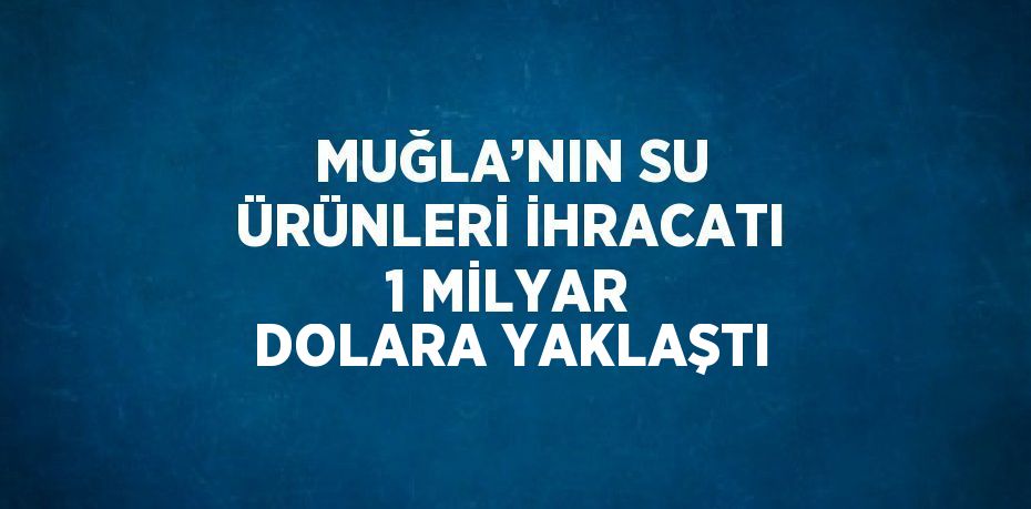 MUĞLA’NIN SU ÜRÜNLERİ İHRACATI 1 MİLYAR DOLARA YAKLAŞTI